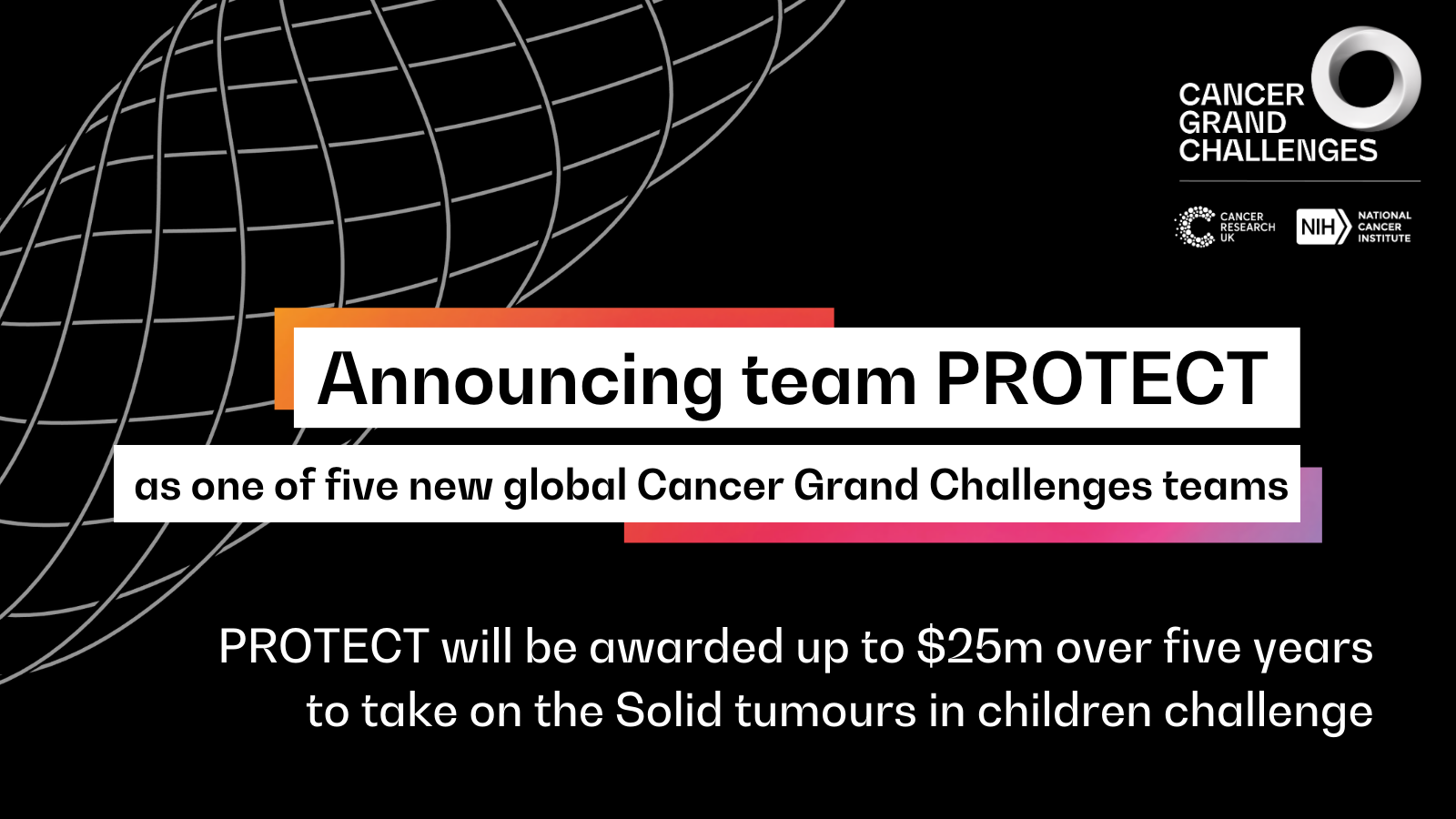 Black background with text: Announcing team PROTECT as one of five new global Cancer Grand Challenges teams. PROTECT will be awarded up to $25m over five years to tkae on the Solid tumours in children challenges. Logo of Cancer Grand Challenges and Cancer Research UK and National Cancer Institute in top right corner.